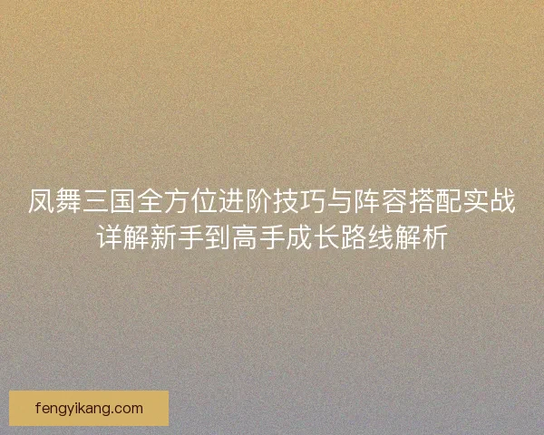 凤舞三国全方位进阶技巧与阵容搭配实战详解新手到高手成长路线解析