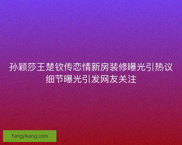 孙颖莎王楚钦传恋情新房装修曝光引热议细节曝光引发网友关注