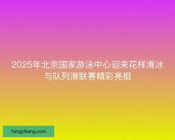 2025年北京国家游泳中心迎来花样滑冰与队列滑联赛精彩亮相