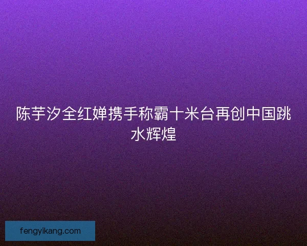 陈芋汐全红婵携手称霸十米台再创中国跳水辉煌
