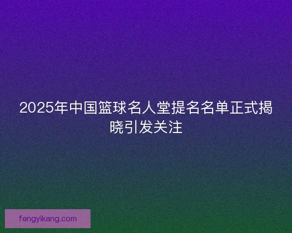 2025年中国篮球名人堂提名名单正式揭晓引发关注