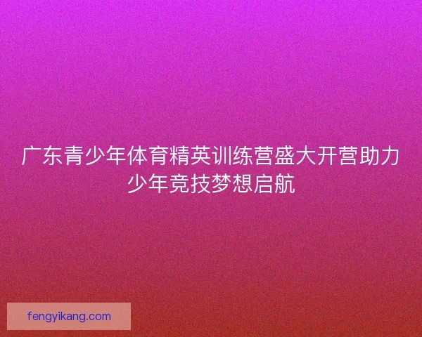 广东青少年体育精英训练营盛大开营助力少年竞技梦想启航