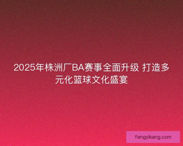 2025年株洲厂BA赛事全面升级 打造多元化篮球文化盛宴 2025年株洲厂BA赛事全面升级 打造多元化篮球文化盛宴