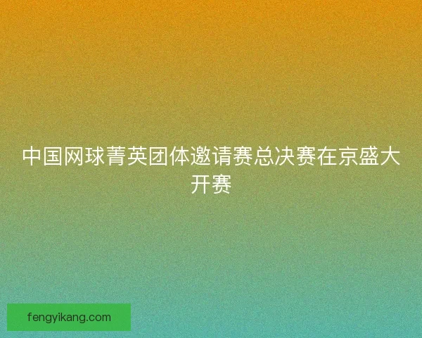中国网球菁英团体邀请赛总决赛在京盛大开赛 中国网球菁英团体邀请赛总决赛在京盛大开赛