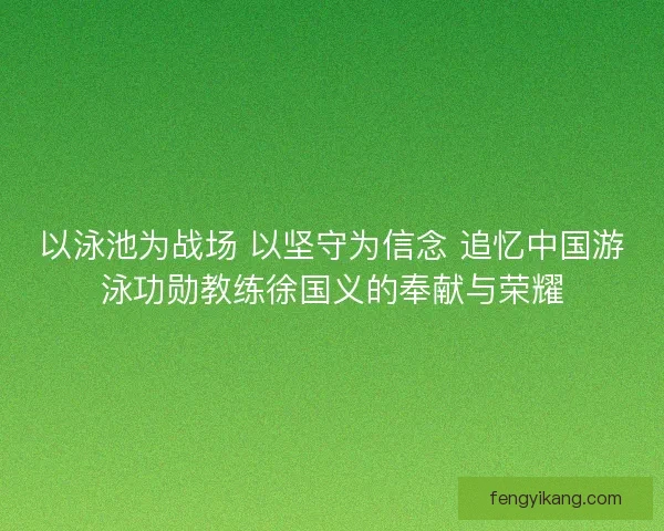 以泳池为战场 以坚守为信念 追忆中国游泳功勋教练徐国义的奉献与荣耀