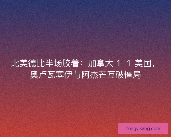 北美德比半场胶着：加拿大 1-1 美国，奥卢瓦塞伊与阿杰芒互破僵局