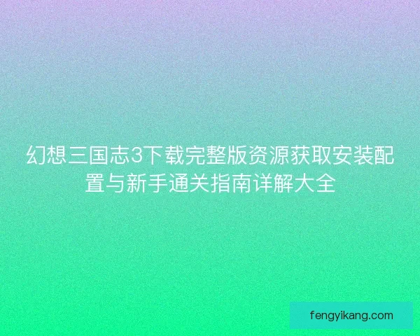 幻想三国志3下载完整版资源获取安装配置与新手通关指南详解大全 幻想三国志3下载完整版资源获取安装配置与新手通关指南详解大全