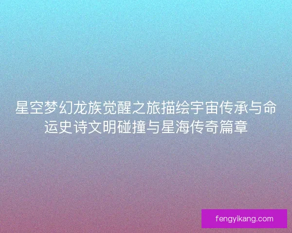 星空梦幻龙族觉醒之旅描绘宇宙传承与命运史诗文明碰撞与星海传奇篇章 星空梦幻龙族觉醒之旅描绘宇宙传承与命运史诗文明碰撞与星海传奇篇章