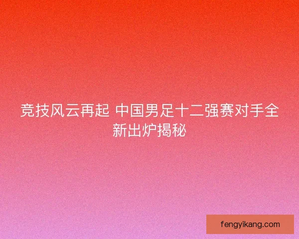竞技风云再起 中国男足十二强赛对手全新出炉揭秘