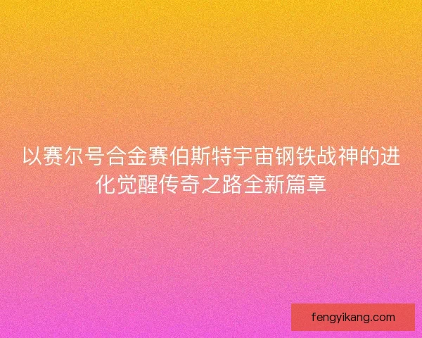 以赛尔号合金赛伯斯特宇宙钢铁战神的进化觉醒传奇之路全新篇章