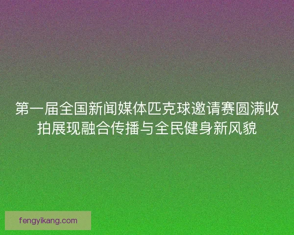 第一届全国新闻媒体匹克球邀请赛圆满收拍展现融合传播与全民健身新风貌 第一届全国新闻媒体匹克球邀请赛圆满收拍展现融合传播与全民健身新风貌