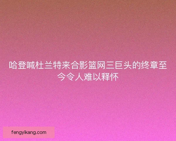 哈登喊杜兰特来合影篮网三巨头的终章至今令人难以释怀