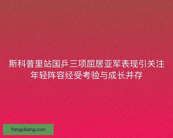 斯科普里站国乒三项屈居亚军表现引关注年轻阵容经受考验与成长并存