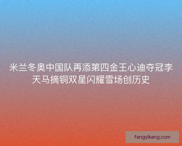 米兰冬奥中国队再添第四金王心迪夺冠李天马摘铜双星闪耀雪场创历史