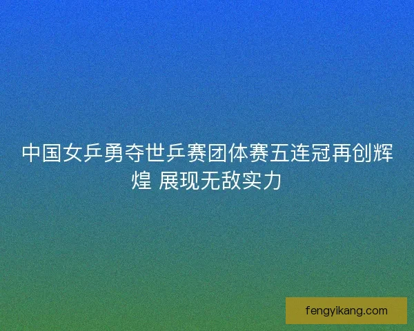中国女乒勇夺世乒赛团体赛五连冠再创辉煌 展现无敌实力