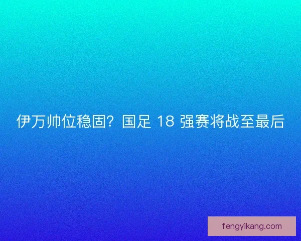 伊万帅位稳固？国足 18 强赛将战至最后