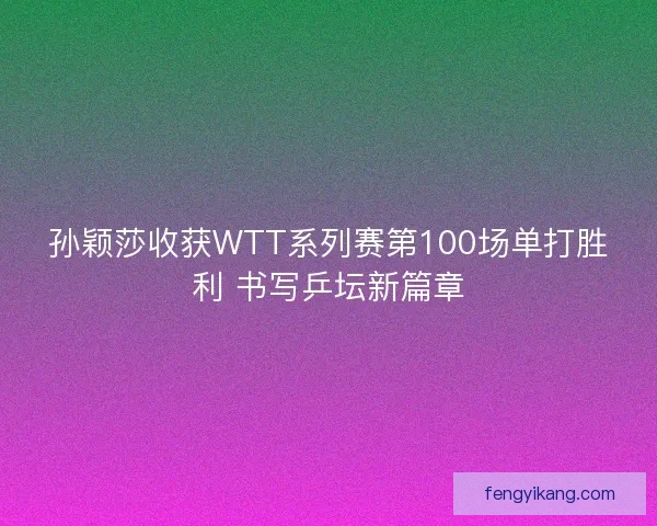 孙颖莎收获WTT系列赛第100场单打胜利 书写乒坛新篇章