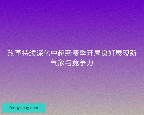 改革持续深化中超新赛季开局良好展现新气象与竞争力
