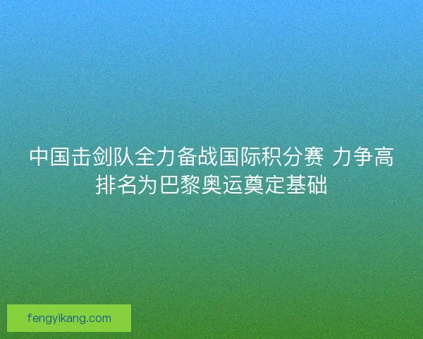 中国击剑队全力备战国际积分赛 力争高排名为巴黎奥运奠定基础