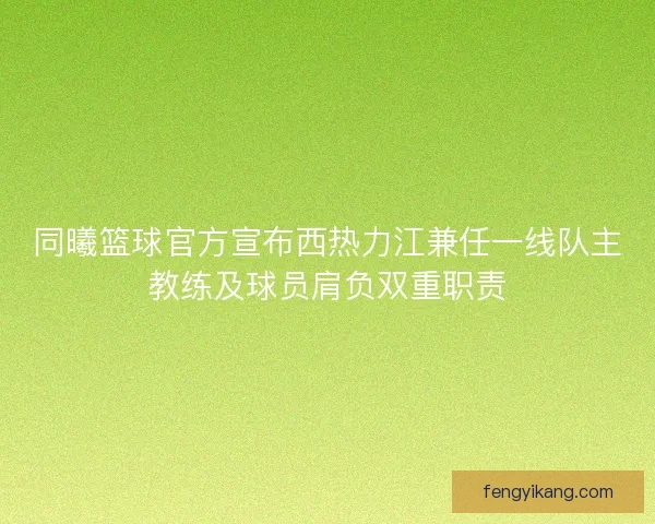 同曦篮球官方宣布西热力江兼任一线队主教练及球员肩负双重职责