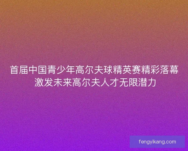 首届中国青少年高尔夫球精英赛精彩落幕 激发未来高尔夫人才无限潜力 首届中国青少年高尔夫球精英赛精彩落幕 激发未来高尔夫人才无限潜力