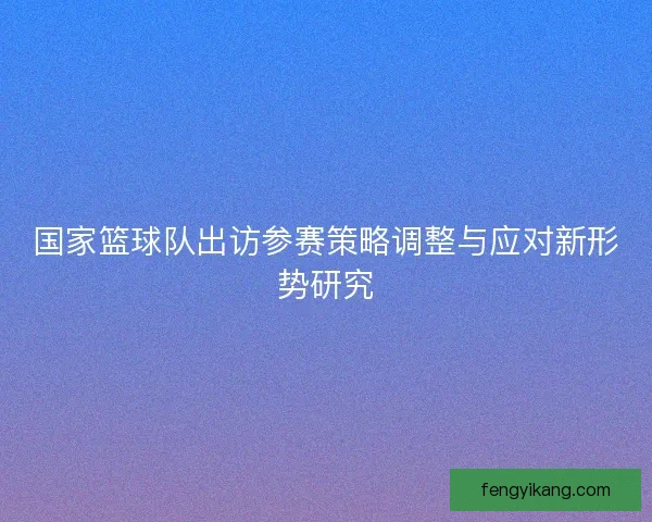 国家篮球队出访参赛策略调整与应对新形势研究 国家篮球队出访参赛策略调整与应对新形势研究