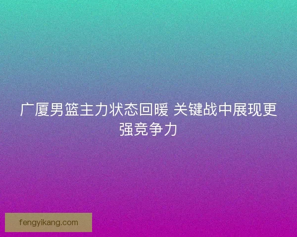 广厦男篮主力状态回暖 关键战中展现更强竞争力 广厦男篮主力状态回暖 关键战中展现更强竞争力